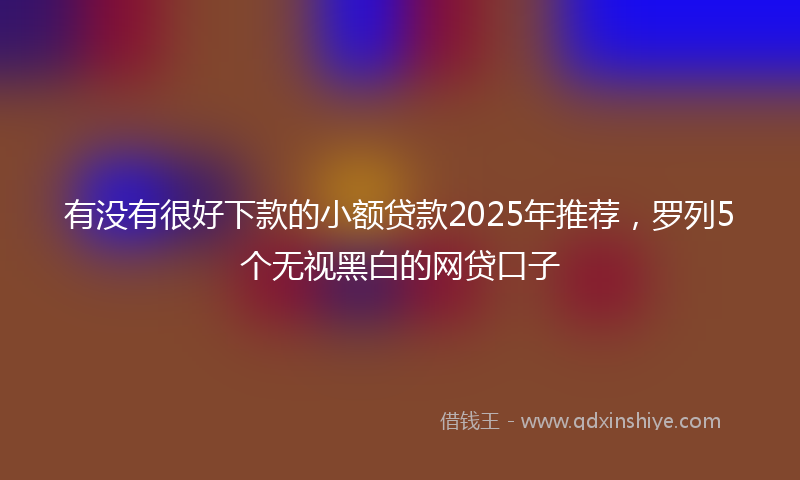 有没有很好下款的小额贷款2025年推荐，罗列5个无视黑白的网贷口子