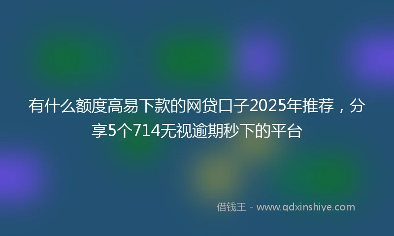 有什么额度高易下款的网贷口子2025年推荐，分享5个714无视逾期秒下的平台