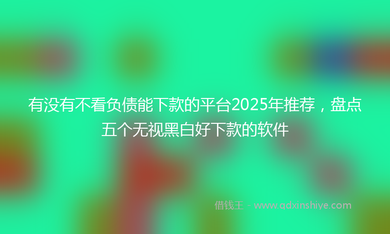 有没有不看负债能下款的平台2025年推荐，盘点五个无视黑白好下款的软件