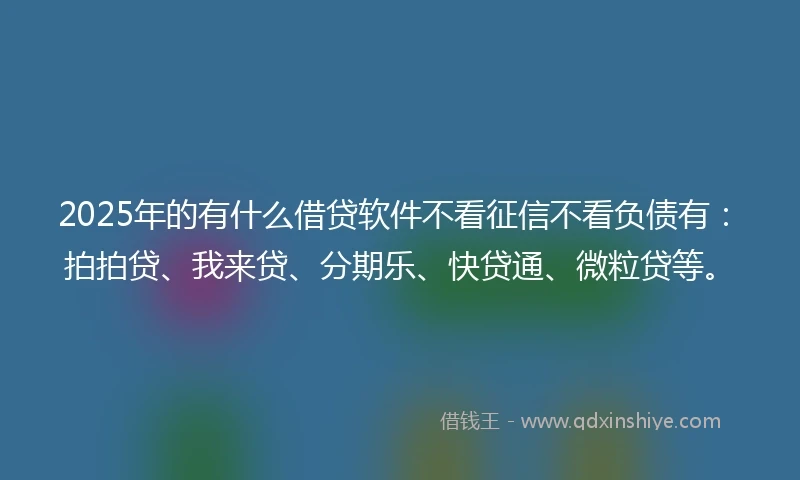 2025年的有什么借贷软件不看征信不看负债有：拍拍贷、我来贷、分期乐、快贷通、微粒贷等。