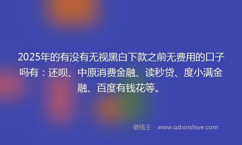2025年的有没有无视黑白下款之前无费用的口子吗有：还呗、中原消费金融、读秒贷、度小满金融、百度有钱花等。