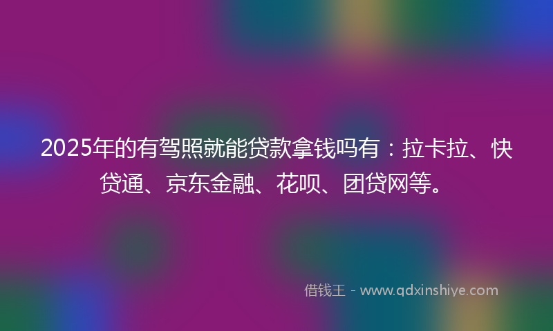 2025年的有驾照就能贷款拿钱吗有：拉卡拉、快贷通、京东金融、花呗、团贷网等。