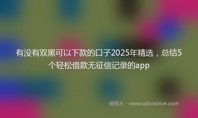 有没有双黑可以下款的口子2025年精选，总结5个轻松借款无征信记录的app
