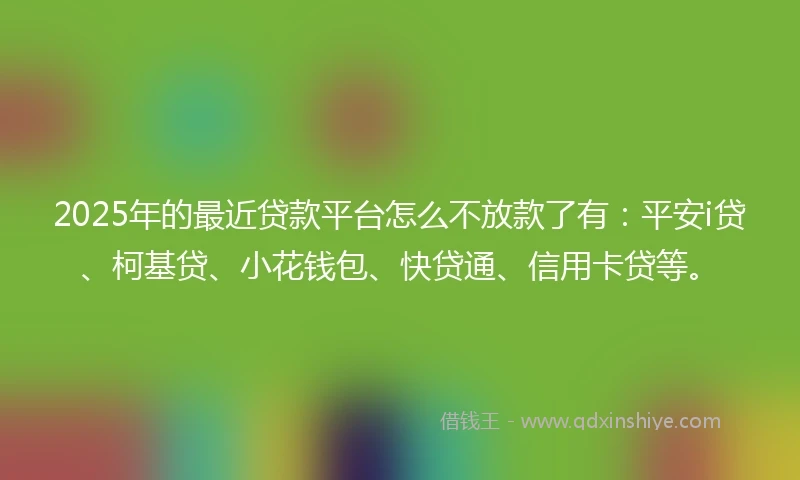2025年的最近贷款平台怎么不放款了有：平安i贷、柯基贷、小花钱包、快贷通、信用卡贷等。