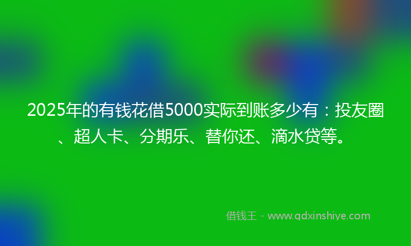 2025年的有钱花借5000实际到账多少有：投友圈、超人卡、分期乐、替你还、滴水贷等。