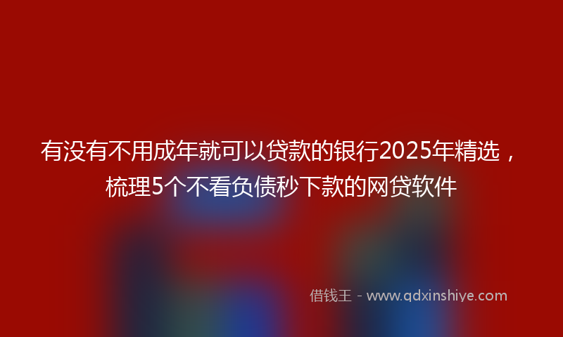 有没有不用成年就可以贷款的银行2025年精选，梳理5个不看负债秒下款的网贷软件