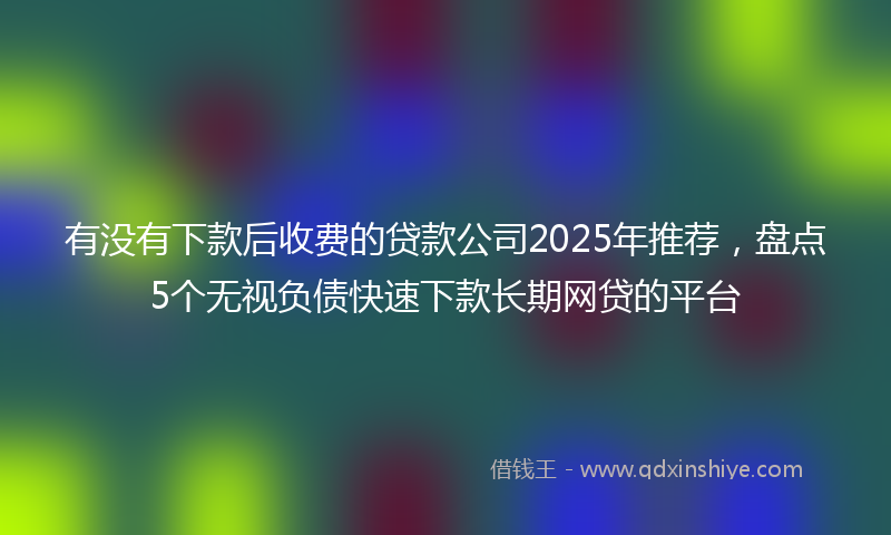 有没有下款后收费的贷款公司2025年推荐，盘点5个无视负债快速下款长期网贷的平台