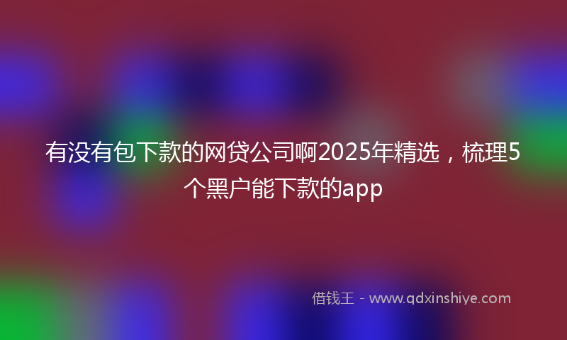 有没有包下款的网贷公司啊2025年精选，梳理5个黑户能下款的app