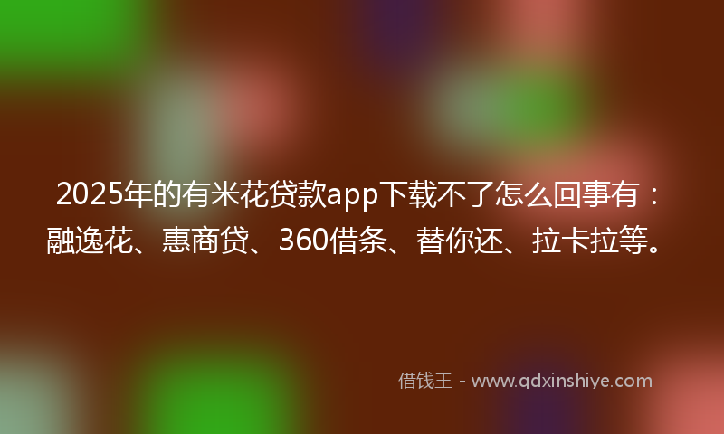 2025年的有米花贷款app下载不了怎么回事有：融逸花、惠商贷、360借条、替你还、拉卡拉等。