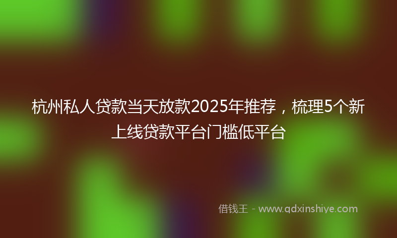 杭州私人贷款当天放款2025年推荐，梳理5个新上线贷款平台门槛低平台
