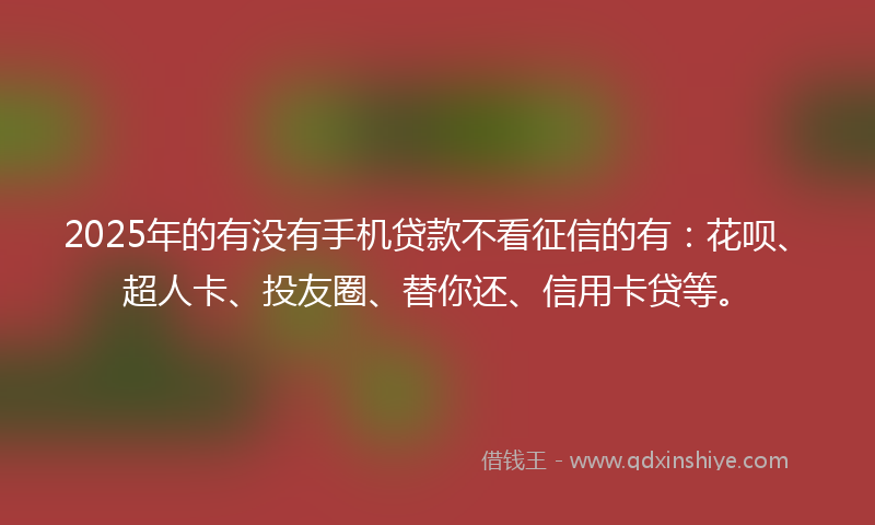 2025年的有没有手机贷款不看征信的有：花呗、超人卡、投友圈、替你还、信用卡贷等。