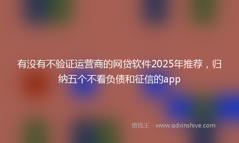 有没有不验证运营商的网贷软件2025年推荐，归纳五个不看负债和征信的app