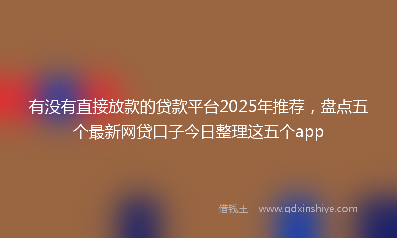 有没有直接放款的贷款平台2025年推荐，盘点五个最新网贷口子今日整理这五个app