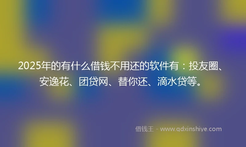 2025年的有什么借钱不用还的软件有：投友圈、安逸花、团贷网、替你还、滴水贷等。