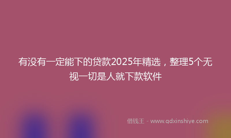 有没有一定能下的贷款2025年精选，整理5个无视一切是人就下款软件