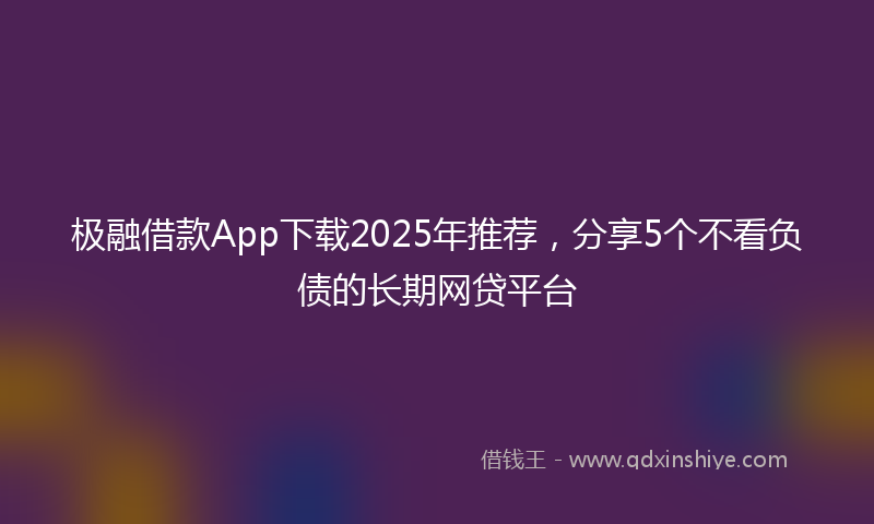 极融借款App下载2025年推荐，分享5个不看负债的长期网贷平台