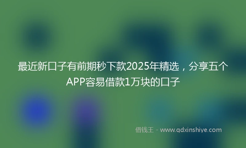 最近新口子有前期秒下款2025年精选,分享五个APP容易借款1万块的口子