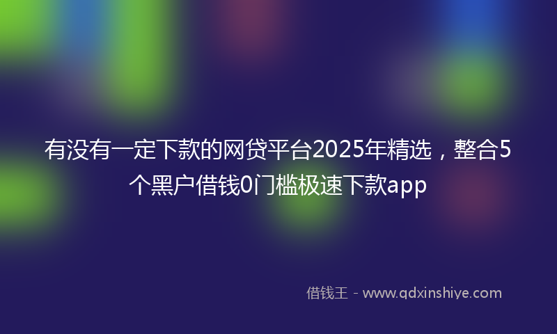 有没有一定下款的网贷平台2025年精选，整合5个黑户借钱0门槛极速下款app