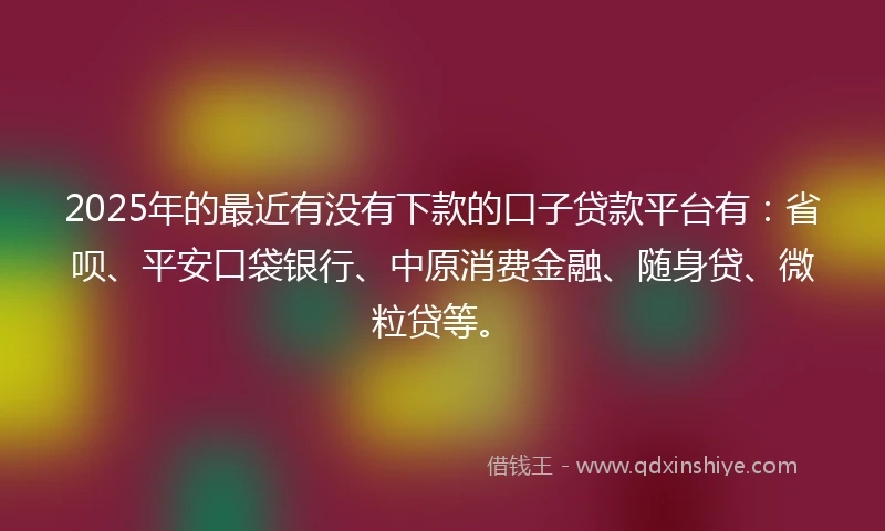 2025年的最近有没有下款的口子贷款平台有：省呗、平安口袋银行、中原消费金融、随身贷、微粒贷等。