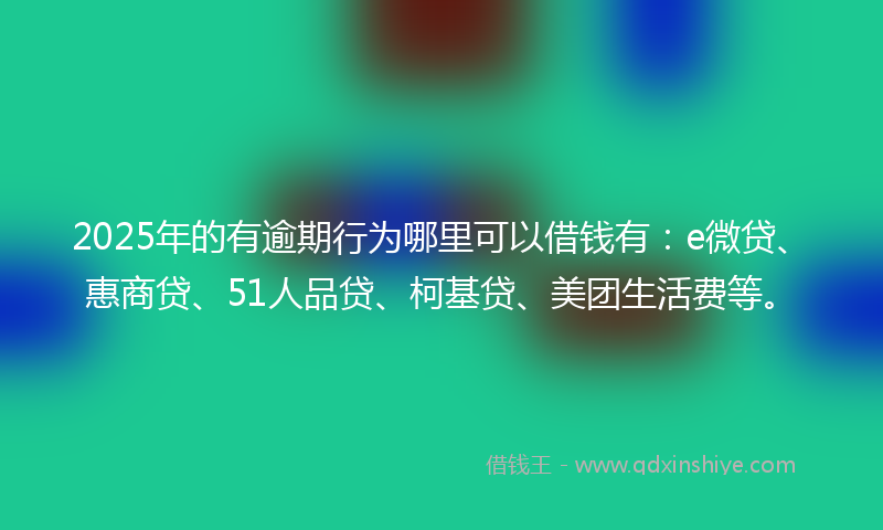 2025年的有逾期行为哪里可以借钱有：e微贷、惠商贷、51人品贷、柯基贷、美团生活费等。