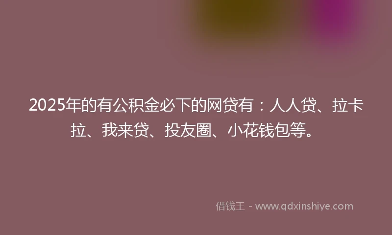 2025年的有公积金必下的网贷有：人人贷、拉卡拉、我来贷、投友圈、小花钱包等。