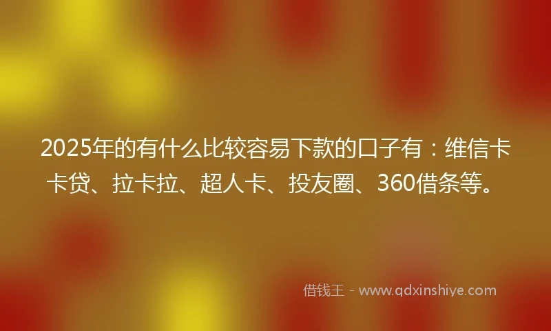 2025年的有什么比较容易下款的口子有：维信卡卡贷、拉卡拉、超人卡、投友圈、360借条等。