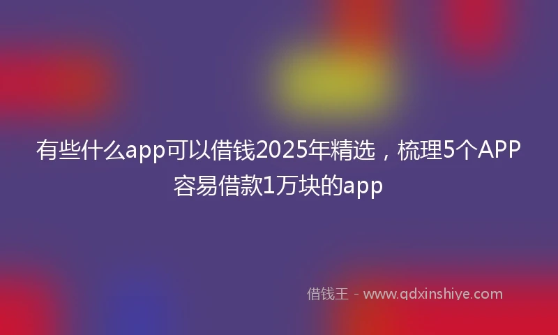 有些什么app可以借钱2025年精选，梳理5个APP容易借款1万块的app