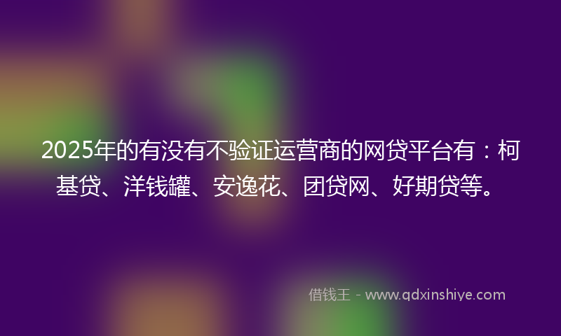 2025年的有没有不验证运营商的网贷平台有：柯基贷、洋钱罐、安逸花、团贷网、好期贷等。