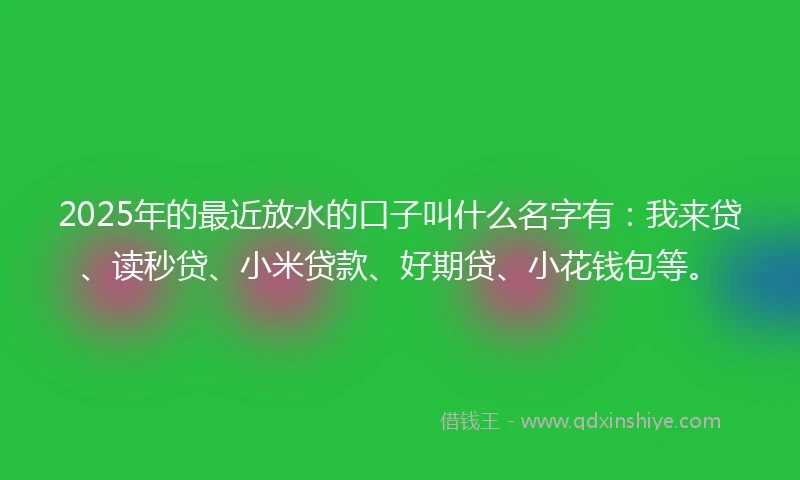 2025年的最近放水的口子叫什么名字有：我来贷、读秒贷、小米贷款、好期贷、小花钱包等。