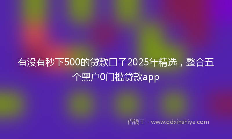 有没有秒下500的贷款口子2025年精选，整合五个黑户0门槛贷款app