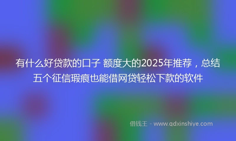 有什么好贷款的口子 额度大的2025年推荐，总结五个征信瑕疵也能借网贷轻松下款的软件