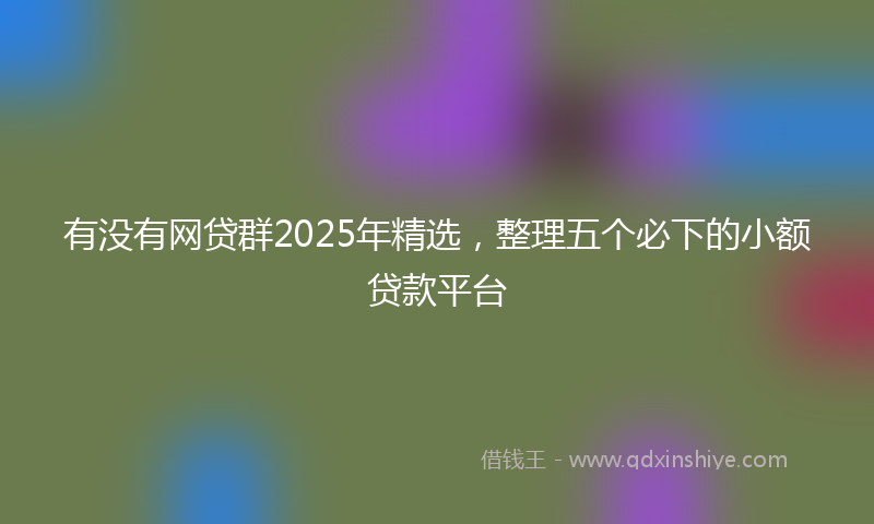 有没有网贷群2025年精选，整理五个必下的小额贷款平台