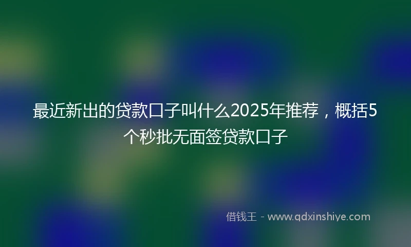 最近新出的贷款口子叫什么2025年推荐,概括5个秒批无面签贷款口子