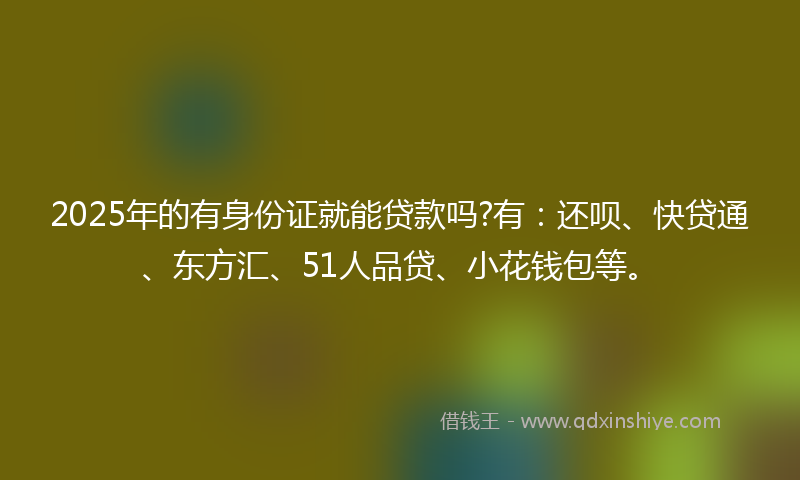 2025年的有身份证就能贷款吗?有：还呗、快贷通、东方汇、51人品贷、小花钱包等。
