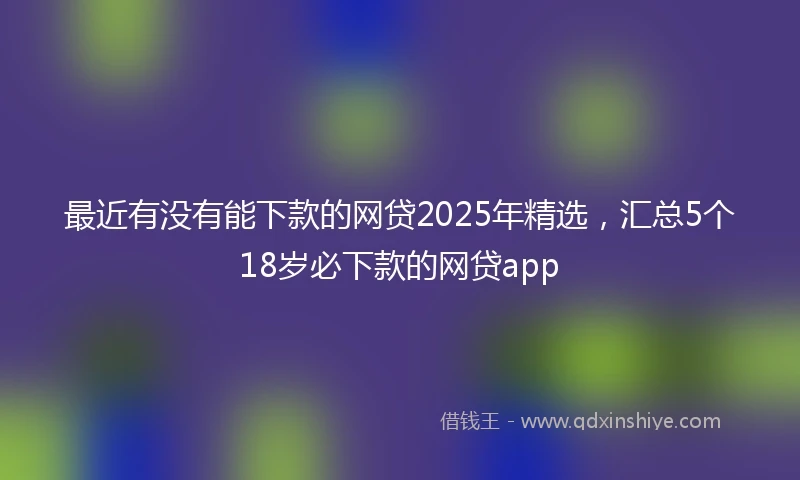 最近有没有能下款的网贷2025年精选,汇总5个18岁必下款的网贷app