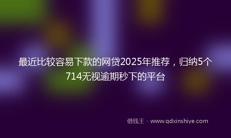 最近比较容易下款的网贷2025年推荐，归纳5个714无视逾期秒下的平台