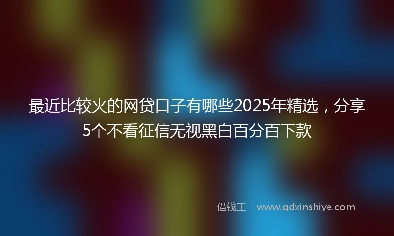 最近比较火的网贷口子有哪些2025年精选，分享5个不看征信无视黑白百分百下款