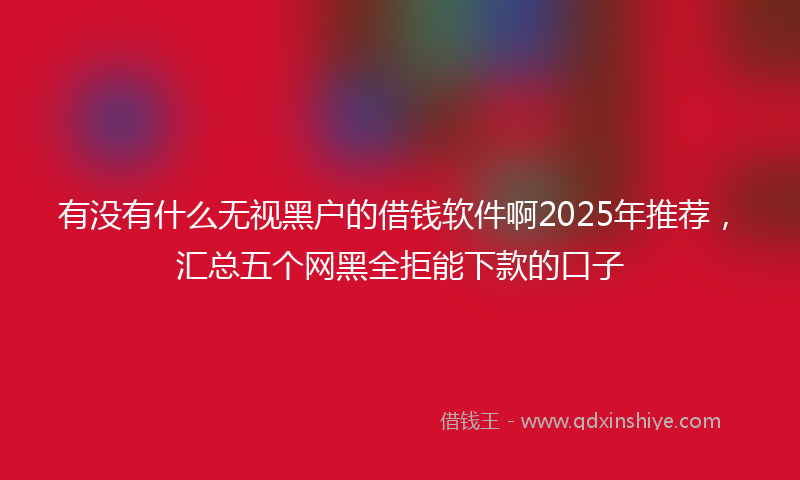 有没有什么无视黑户的借钱软件啊2025年推荐，汇总五个网黑全拒能下款的口子