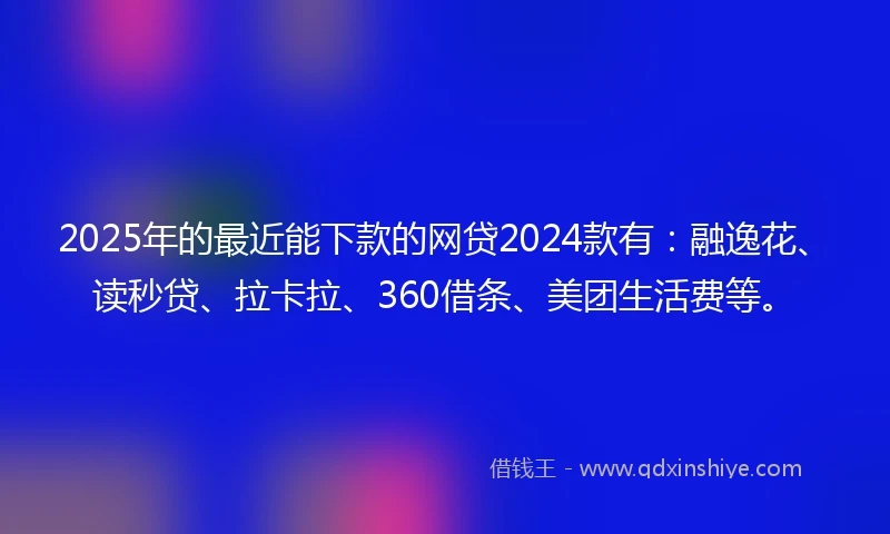 2025年的最近能下款的网贷2024款有：融逸花、读秒贷、拉卡拉、360借条、美团生活费等。