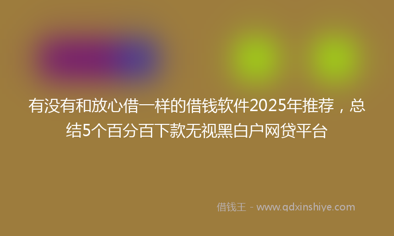 有没有和放心借一样的借钱软件2025年推荐，总结5个百分百下款无视黑白户网贷平台