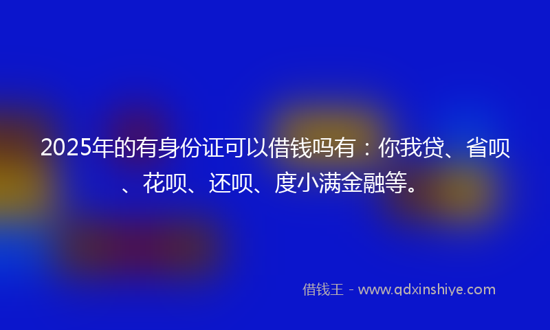 2025年的有身份证可以借钱吗有：你我贷、省呗、花呗、还呗、度小满金融等。