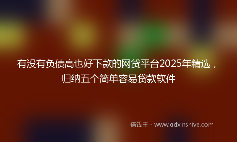 有没有负债高也好下款的网贷平台2025年精选，归纳五个简单容易贷款软件