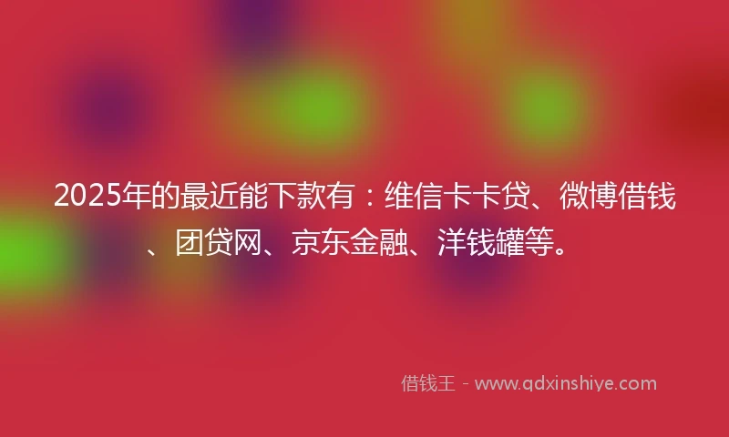 2025年的最近能下款有：维信卡卡贷、微博借钱、团贷网、京东金融、洋钱罐等。