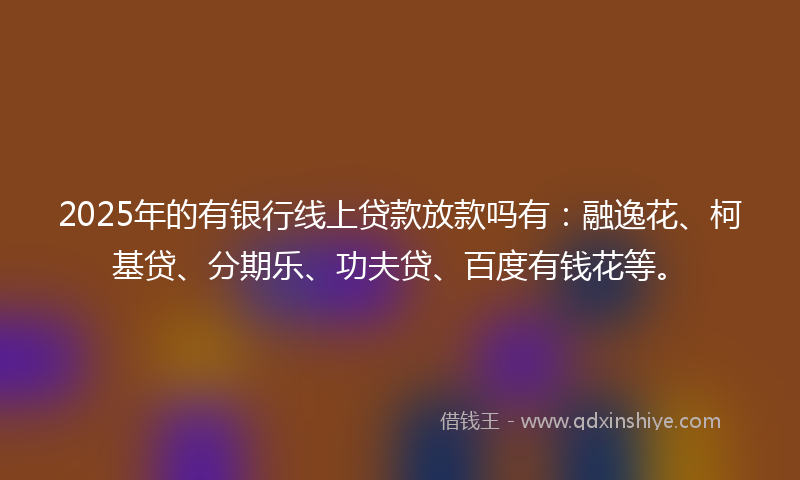 2025年的有银行线上贷款放款吗有：融逸花、柯基贷、分期乐、功夫贷、百度有钱花等。