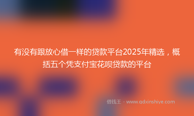 有没有跟放心借一样的贷款平台2025年精选，概括五个凭支付宝花呗贷款的平台