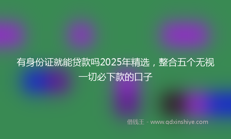 有身份证就能贷款吗2025年精选，整合五个无视一切必下款的口子