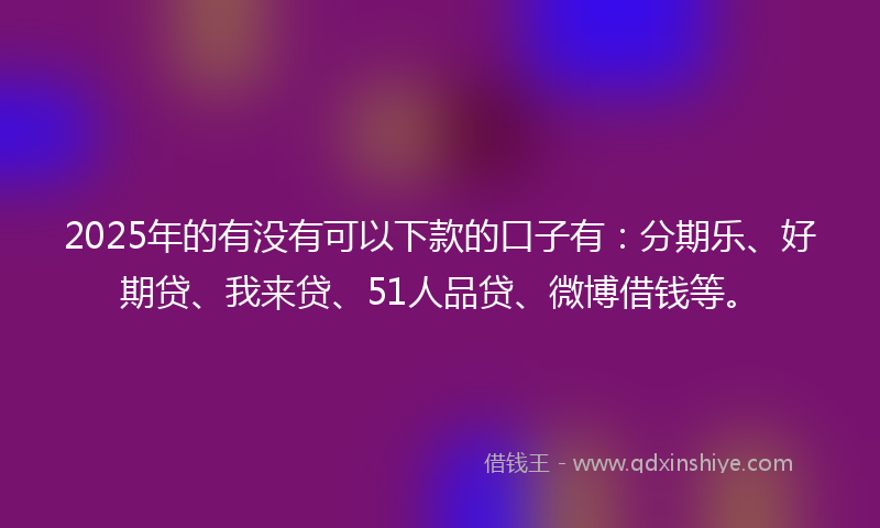 2025年的有没有可以下款的口子有：分期乐、好期贷、我来贷、51人品贷、微博借钱等。