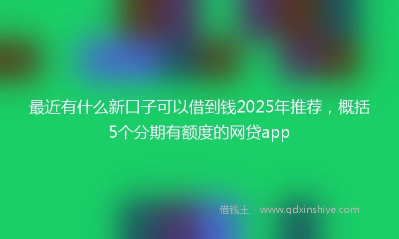 最近有什么新口子可以借到钱2025年推荐，概括5个分期有额度的网贷app