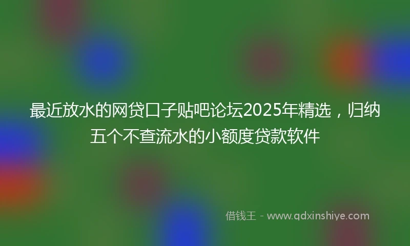 最近放水的网贷口子贴吧论坛2025年精选，归纳五个不查流水的小额度贷款软件