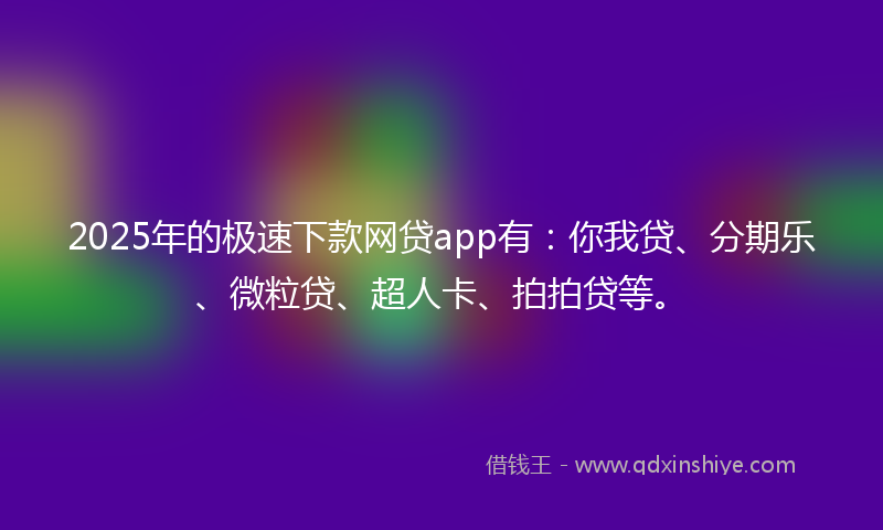 2025年的极速下款网贷app有：你我贷、分期乐、微粒贷、超人卡、拍拍贷等。